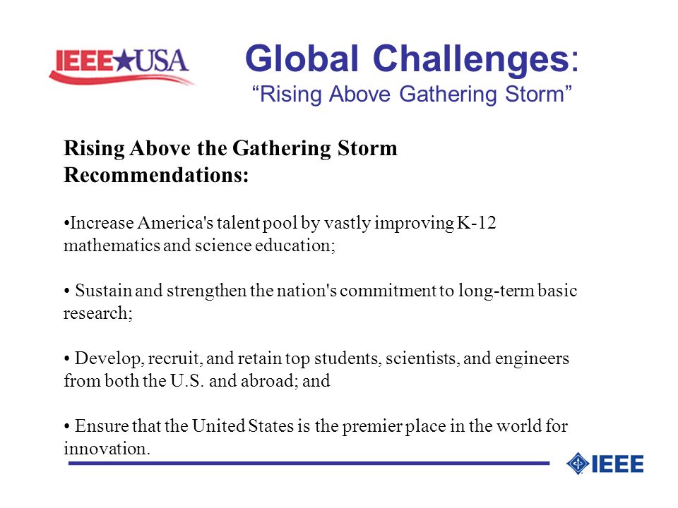 Global Challenges: Rising Above Gathering Storm _________________ Rising Above the Gathering Storm Recommendations: Increase America s talent pool by vastly improving K-12 mathematics and science education; Sustain and strengthen the nation s commitment to long-term basic research; Develop, recruit, and retain top students, scientists, and engineers from both the U.S.