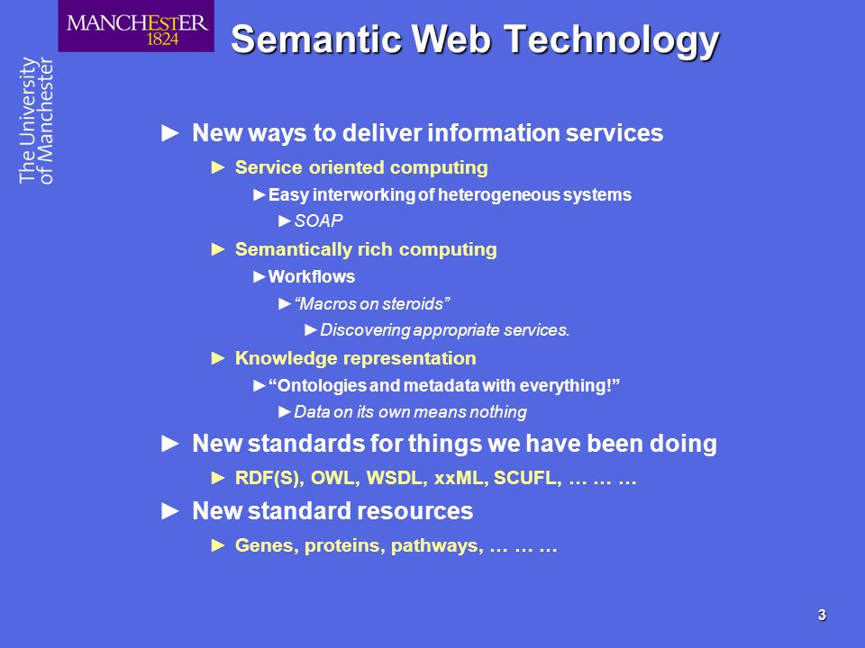 3 Semantic Web Technology New ways to deliver information services Service oriented computing Easy interworking of heterogeneous systems SOAP Semantically rich computing Workflows Macros on steroids Discovering appropriate services.