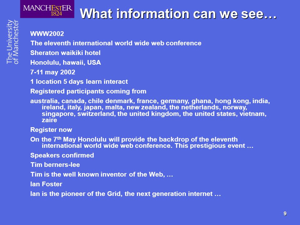 9 What information can we see… WWW2002 The eleventh international world wide web conference Sheraton waikiki hotel Honolulu, hawaii, USA 7-11 may location 5 days learn interact Registered participants coming from australia, canada, chile denmark, france, germany, ghana, hong kong, india, ireland, italy, japan, malta, new zealand, the netherlands, norway, singapore, switzerland, the united kingdom, the united states, vietnam, zaire Register now On the 7 th May Honolulu will provide the backdrop of the eleventh international world wide web conference.