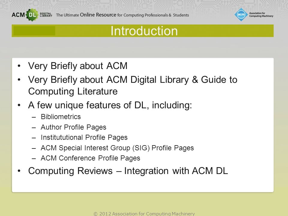 © 2012 Association for Computing Machinery Introduction Very Briefly about ACM Very Briefly about ACM Digital Library & Guide to Computing Literature A few unique features of DL, including: –Bibliometrics –Author Profile Pages –Institututional Profile Pages –ACM Special Interest Group (SIG) Profile Pages –ACM Conference Profile Pages Computing Reviews – Integration with ACM DL