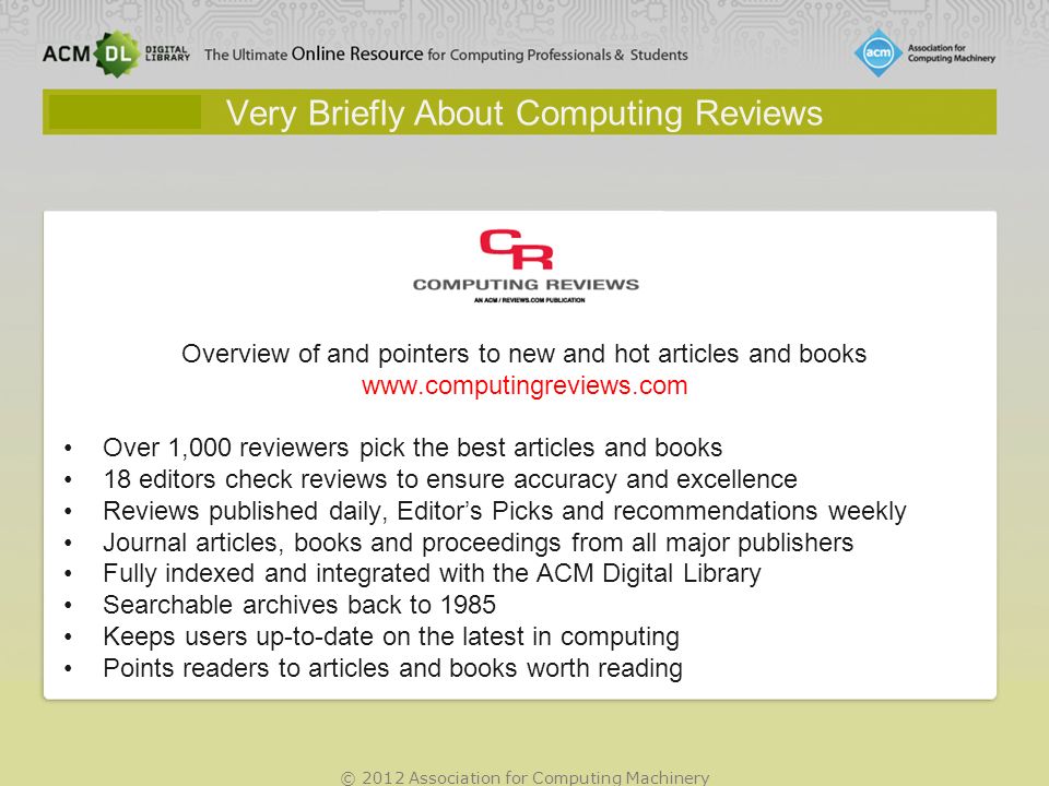 © 2012 Association for Computing Machinery Very Briefly About Computing Reviews Overview of and pointers to new and hot articles and books   Over 1,000 reviewers pick the best articles and books 18 editors check reviews to ensure accuracy and excellence Reviews published daily, Editors Picks and recommendations weekly Journal articles, books and proceedings from all major publishers Fully indexed and integrated with the ACM Digital Library Searchable archives back to 1985 Keeps users up-to-date on the latest in computing Points readers to articles and books worth reading