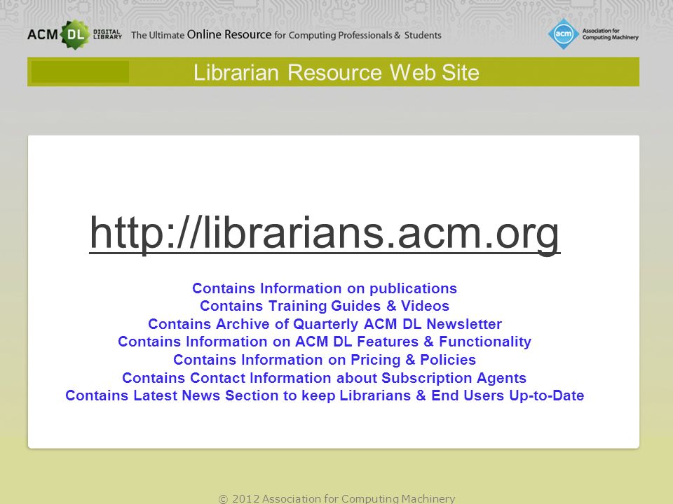© 2012 Association for Computing Machinery Librarian Resource Web Site   Contains Information on publications Contains Training Guides & Videos Contains Archive of Quarterly ACM DL Newsletter Contains Information on ACM DL Features & Functionality Contains Information on Pricing & Policies Contains Contact Information about Subscription Agents Contains Latest News Section to keep Librarians & End Users Up-to-Date