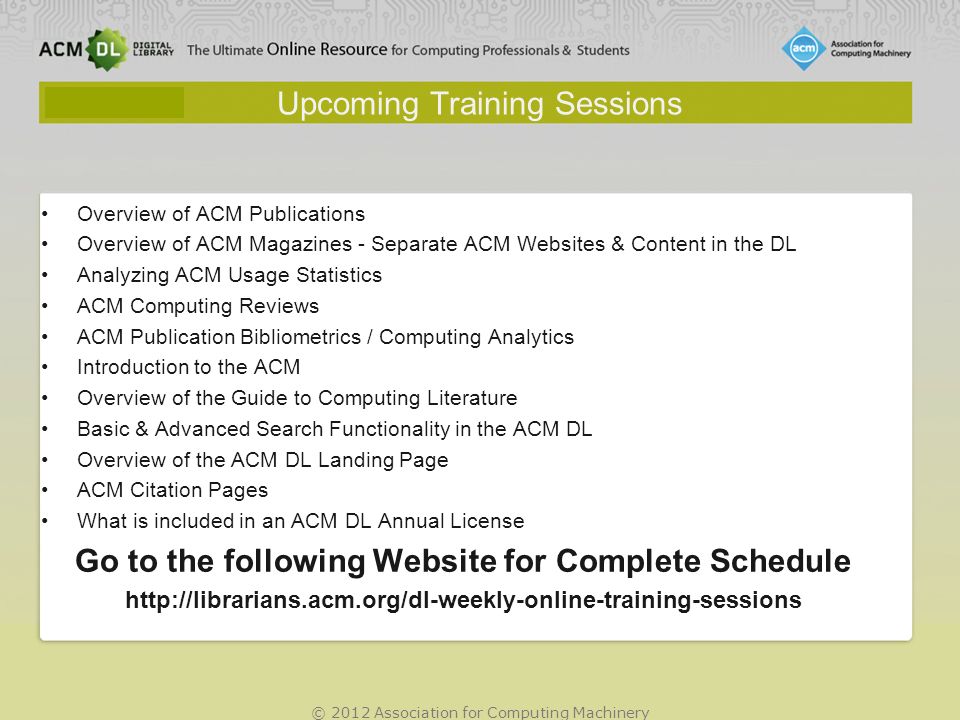 © 2012 Association for Computing Machinery Upcoming Training Sessions Overview of ACM Publications Overview of ACM Magazines - Separate ACM Websites & Content in the DL Analyzing ACM Usage Statistics ACM Computing Reviews ACM Publication Bibliometrics / Computing Analytics Introduction to the ACM Overview of the Guide to Computing Literature Basic & Advanced Search Functionality in the ACM DL Overview of the ACM DL Landing Page ACM Citation Pages What is included in an ACM DL Annual License Go to the following Website for Complete Schedule