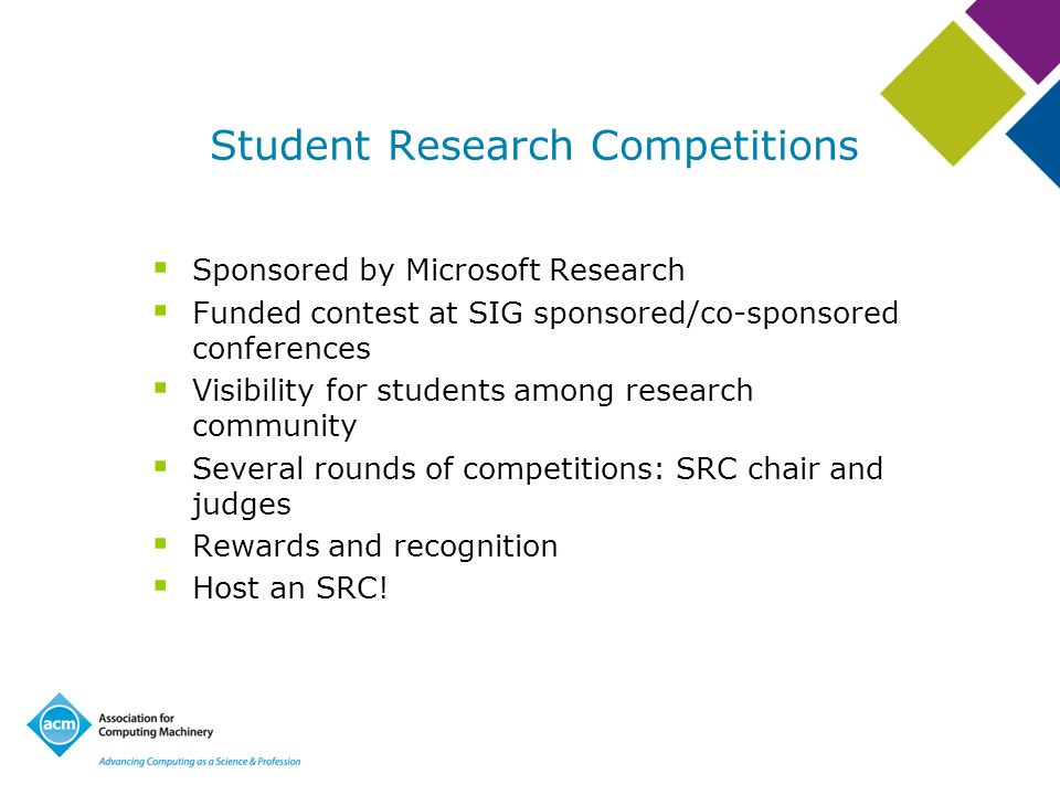 Student Research Competitions Sponsored by Microsoft Research Funded contest at SIG sponsored/co-sponsored conferences Visibility for students among research community Several rounds of competitions: SRC chair and judges Rewards and recognition Host an SRC!