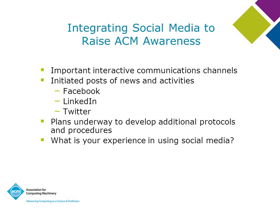 Integrating Social Media to Raise ACM Awareness Important interactive communications channels Initiated posts of news and activities – Facebook – LinkedIn – Twitter Plans underway to develop additional protocols and procedures What is your experience in using social media