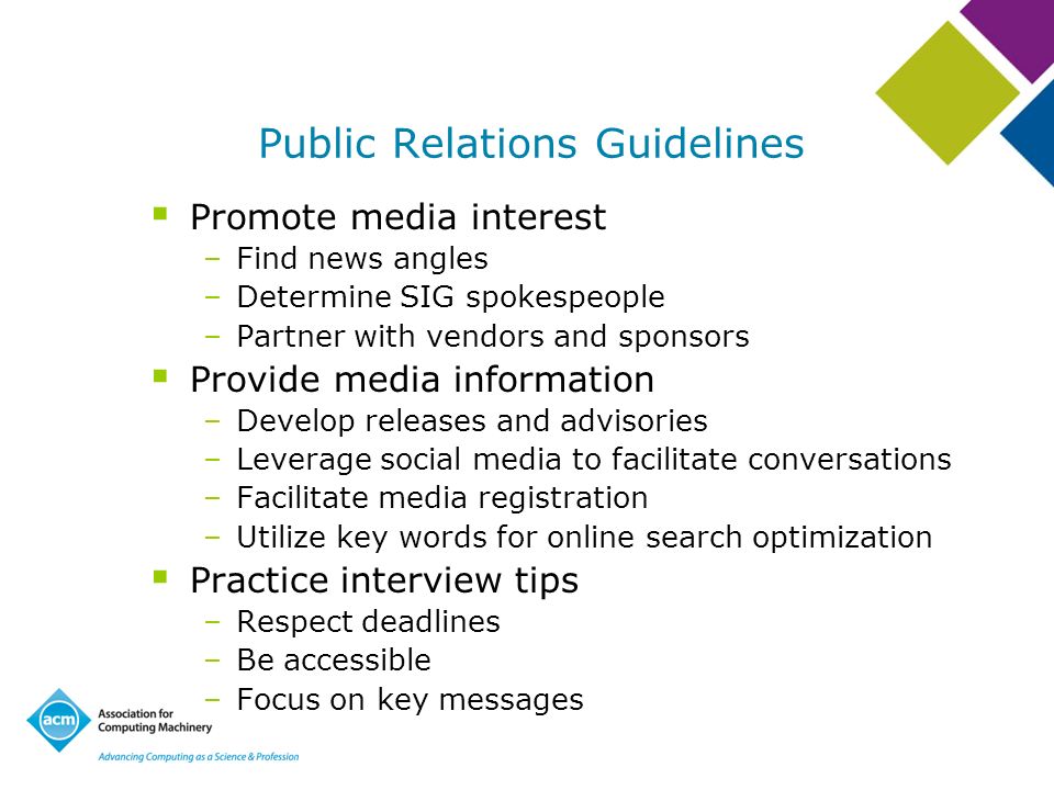 Public Relations Guidelines Promote media interest –Find news angles –Determine SIG spokespeople –Partner with vendors and sponsors Provide media information –Develop releases and advisories –Leverage social media to facilitate conversations –Facilitate media registration –Utilize key words for online search optimization Practice interview tips –Respect deadlines –Be accessible –Focus on key messages