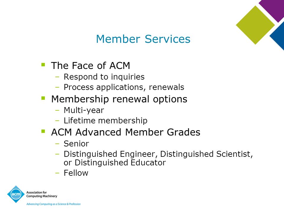 Member Services The Face of ACM –Respond to inquiries –Process applications, renewals Membership renewal options –Multi-year –Lifetime membership ACM Advanced Member Grades –Senior –Distinguished Engineer, Distinguished Scientist, or Distinguished Educator –Fellow