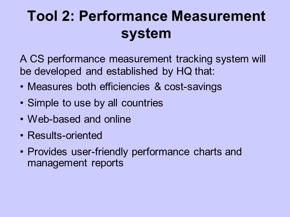 Tool 2: Performance Measurement system A CS performance measurement tracking system will be developed and established by HQ that: Measures both efficiencies & cost-savings Simple to use by all countries Web-based and online Results-oriented Provides user-friendly performance charts and management reports