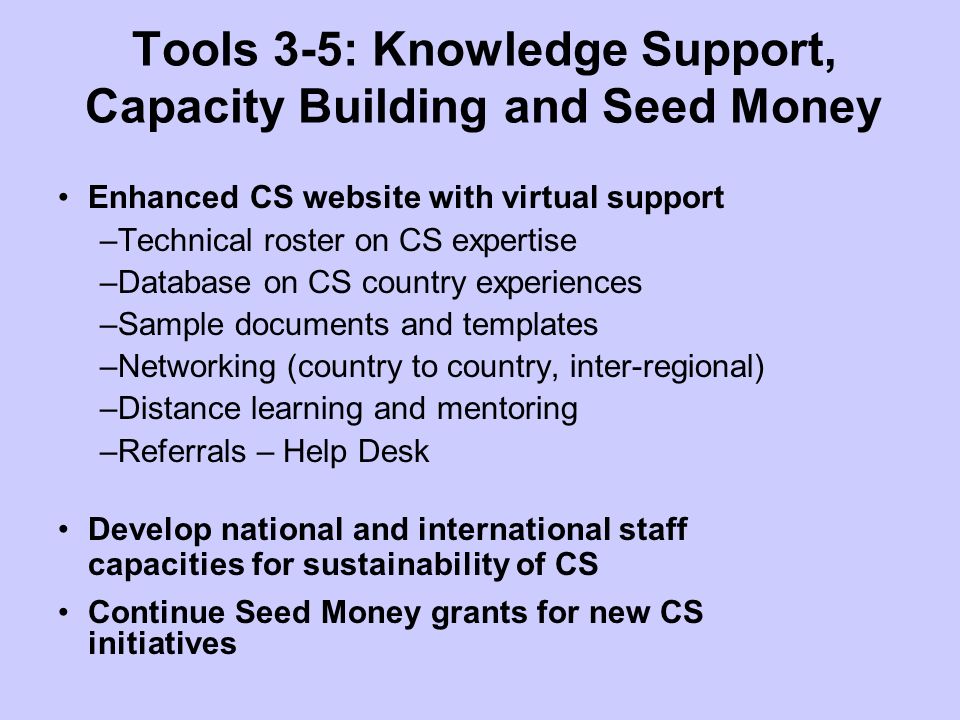 Tools 3-5: Knowledge Support, Capacity Building and Seed Money Enhanced CS website with virtual support –Technical roster on CS expertise –Database on CS country experiences –Sample documents and templates –Networking (country to country, inter-regional) –Distance learning and mentoring –Referrals – Help Desk Develop national and international staff capacities for sustainability of CS Continue Seed Money grants for new CS initiatives