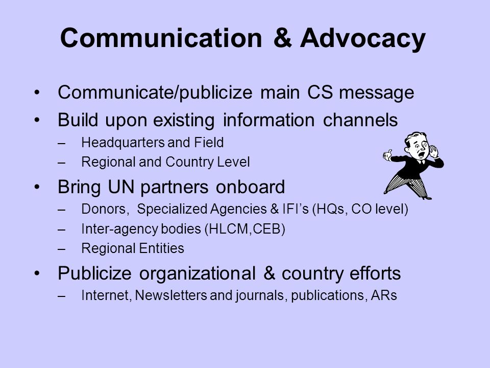 Communication & Advocacy Communicate/publicize main CS message Build upon existing information channels –Headquarters and Field –Regional and Country Level Bring UN partners onboard –Donors, Specialized Agencies & IFIs (HQs, CO level) –Inter-agency bodies (HLCM,CEB) –Regional Entities Publicize organizational & country efforts –Internet, Newsletters and journals, publications, ARs