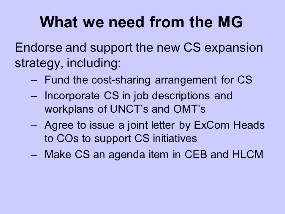 What we need from the MG Endorse and support the new CS expansion strategy, including: –Fund the cost-sharing arrangement for CS –Incorporate CS in job descriptions and workplans of UNCTs and OMTs –Agree to issue a joint letter by ExCom Heads to COs to support CS initiatives –Make CS an agenda item in CEB and HLCM