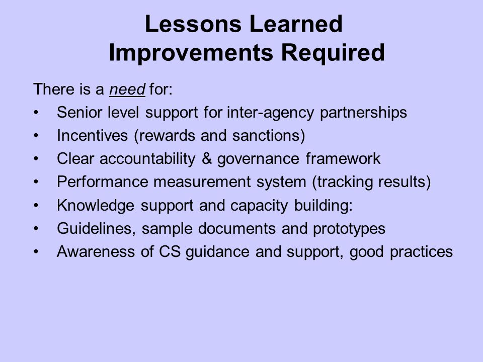 Lessons Learned Improvements Required There is a need for: Senior level support for inter-agency partnerships Incentives (rewards and sanctions) Clear accountability & governance framework Performance measurement system (tracking results) Knowledge support and capacity building: Guidelines, sample documents and prototypes Awareness of CS guidance and support, good practices