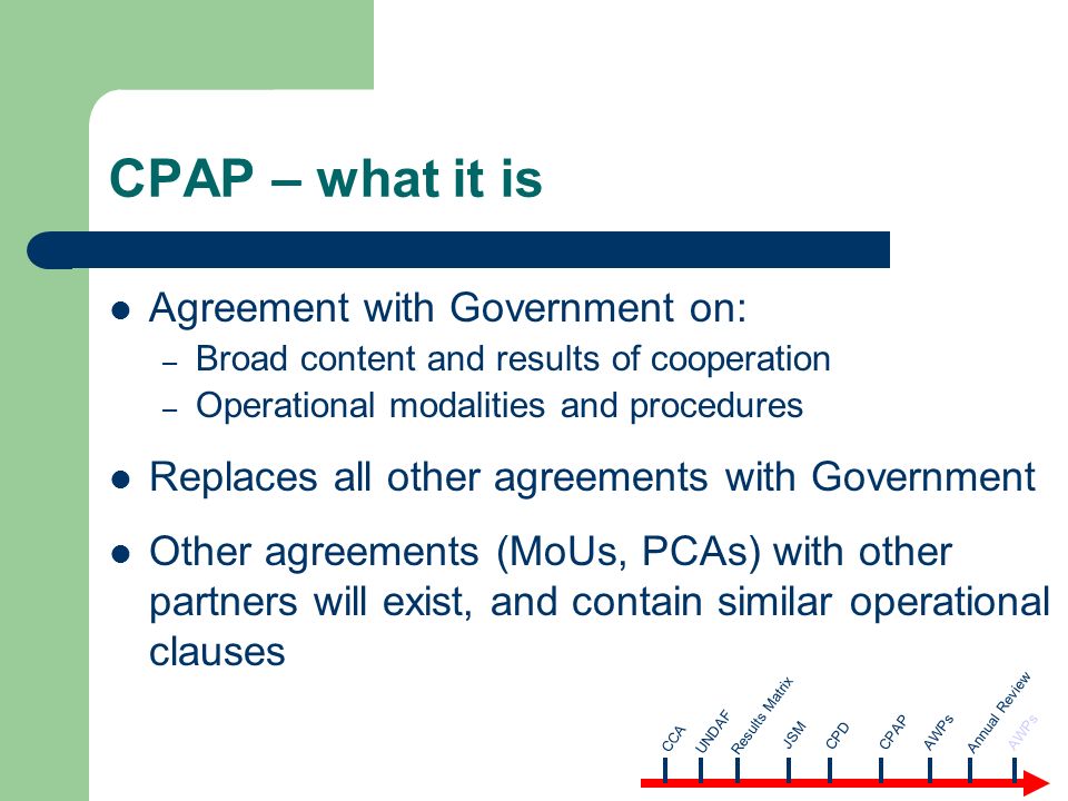 CPAP – what it is Agreement with Government on: – Broad content and results of cooperation – Operational modalities and procedures Replaces all other agreements with Government Other agreements (MoUs, PCAs) with other partners will exist, and contain similar operational clauses CCA AWPsUNDAF Results Matrix JSM CPD CPAP Annual Review AWPs