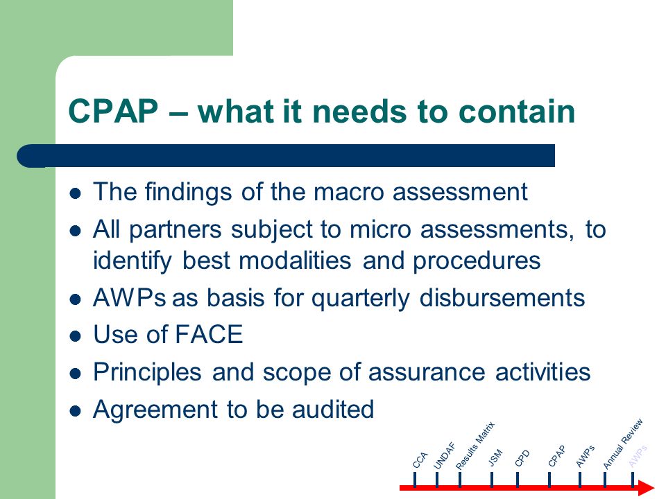CPAP – what it needs to contain The findings of the macro assessment All partners subject to micro assessments, to identify best modalities and procedures AWPs as basis for quarterly disbursements Use of FACE Principles and scope of assurance activities Agreement to be audited CCA AWPsUNDAF Results Matrix JSM CPD CPAP Annual Review AWPs