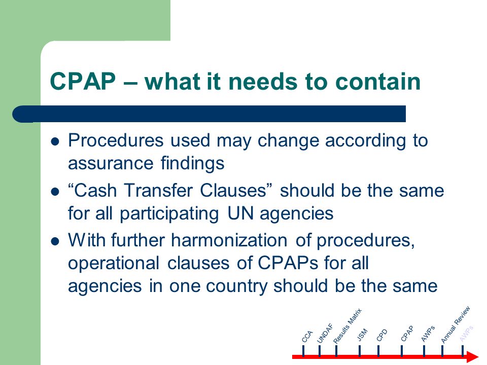 CPAP – what it needs to contain Procedures used may change according to assurance findings Cash Transfer Clauses should be the same for all participating UN agencies With further harmonization of procedures, operational clauses of CPAPs for all agencies in one country should be the same CCA AWPsUNDAF Results Matrix JSM CPD CPAP Annual Review AWPs