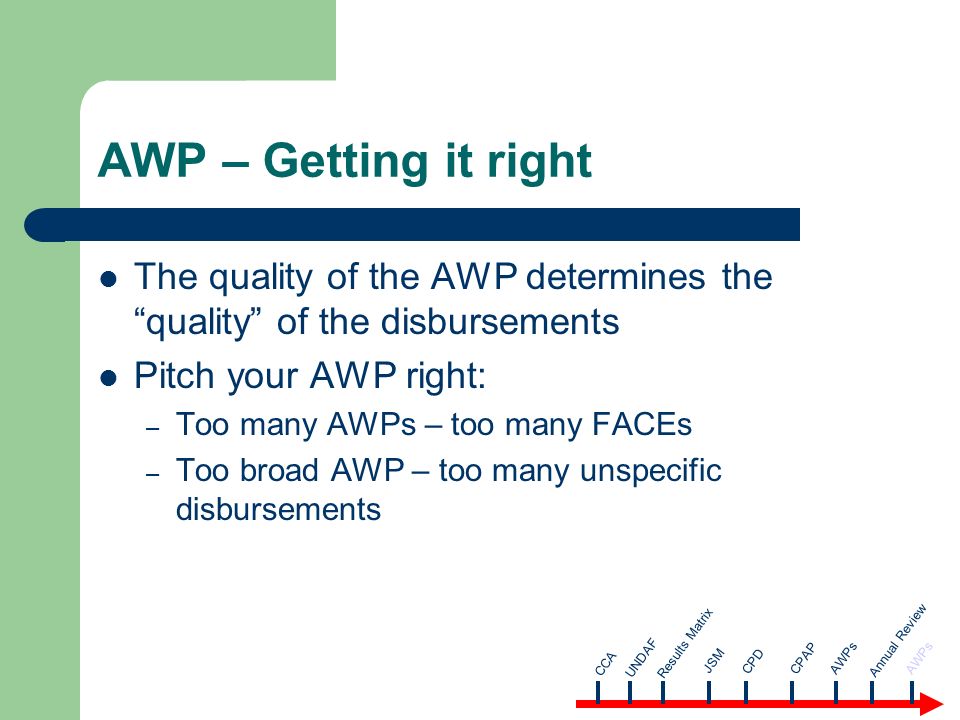 AWP – Getting it right The quality of the AWP determines the quality of the disbursements Pitch your AWP right: – Too many AWPs – too many FACEs – Too broad AWP – too many unspecific disbursements CCA AWPsUNDAF Results Matrix JSM CPD CPAP Annual Review AWPs