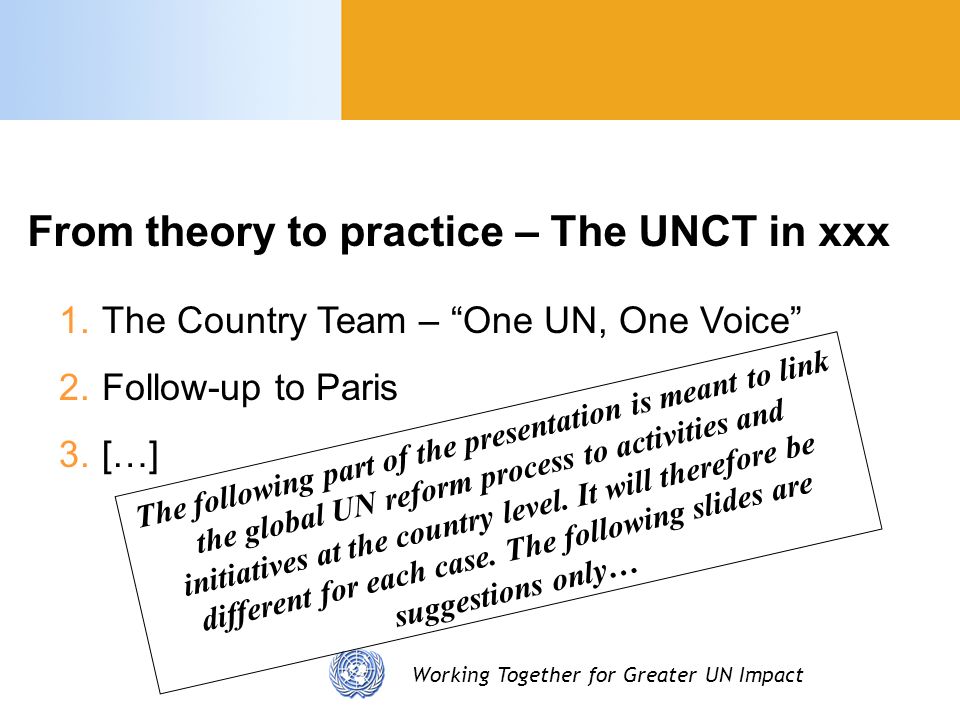 Working Together for Greater UN Impact 1.The Country Team – One UN, One Voice 2.Follow-up to Paris 3.[…] From theory to practice – The UNCT in xxx The following part of the presentation is meant to link the global UN reform process to activities and initiatives at the country level.