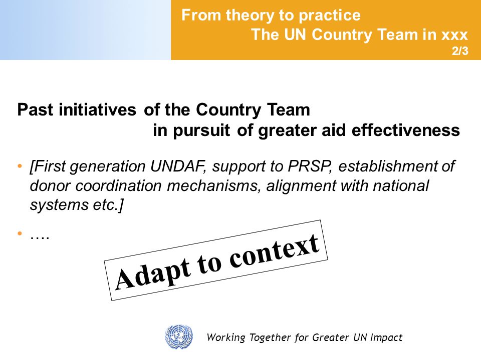 Working Together for Greater UN Impact From theory to practice The UN Country Team in xxx 2/3 Past initiatives of the Country Team in pursuit of greater aid effectiveness [First generation UNDAF, support to PRSP, establishment of donor coordination mechanisms, alignment with national systems etc.] ….