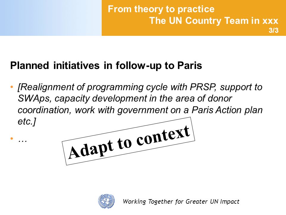Working Together for Greater UN Impact Planned initiatives in follow-up to Paris [Realignment of programming cycle with PRSP, support to SWAps, capacity development in the area of donor coordination, work with government on a Paris Action plan etc.] … From theory to practice The UN Country Team in xxx 3/3 Adapt to context