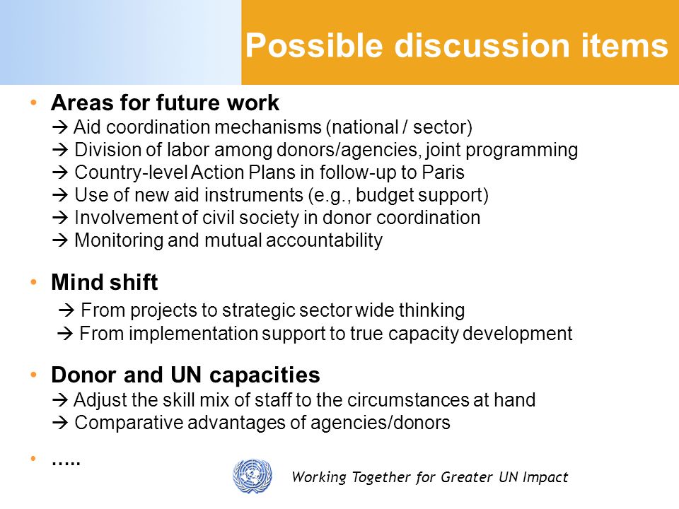 Working Together for Greater UN Impact Possible discussion items Areas for future work Aid coordination mechanisms (national / sector) Division of labor among donors/agencies, joint programming Country-level Action Plans in follow-up to Paris Use of new aid instruments (e.g., budget support) Involvement of civil society in donor coordination Monitoring and mutual accountability Mind shift From projects to strategic sector wide thinking From implementation support to true capacity development Donor and UN capacities Adjust the skill mix of staff to the circumstances at hand Comparative advantages of agencies/donors …..