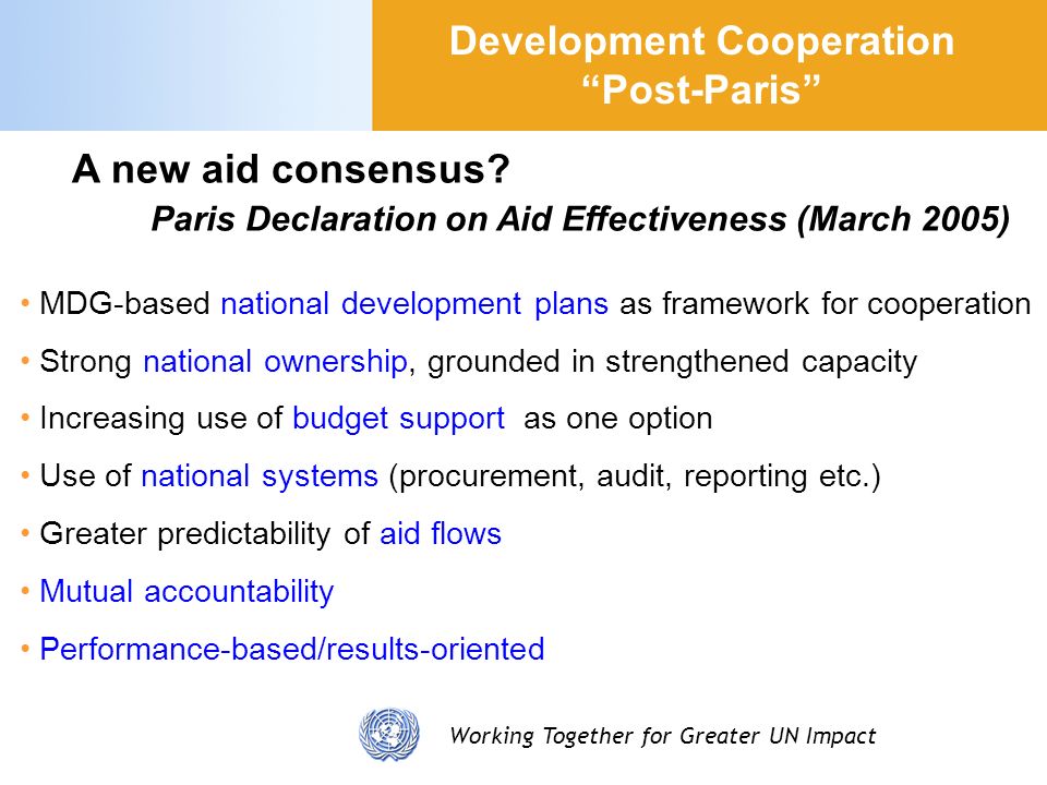 Working Together for Greater UN Impact MDG-based national development plans as framework for cooperation Strong national ownership, grounded in strengthened capacity Increasing use of budget support as one option Use of national systems (procurement, audit, reporting etc.) Greater predictability of aid flows Mutual accountability Performance-based/results-oriented Development Cooperation Post-Paris A new aid consensus.