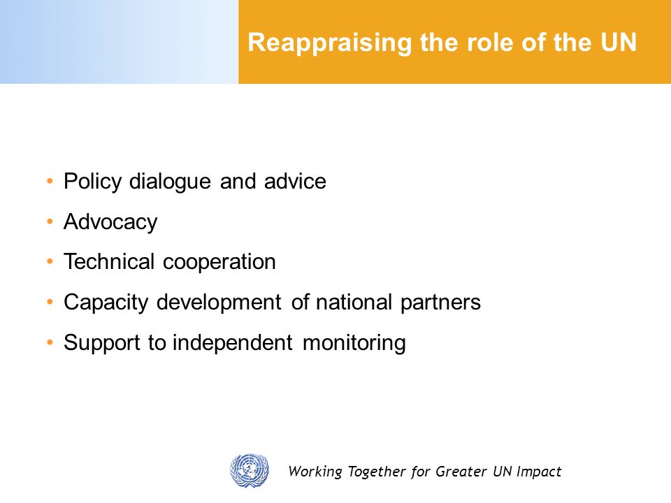 Working Together for Greater UN Impact Reappraising the role of the UN Policy dialogue and advice Advocacy Technical cooperation Capacity development of national partners Support to independent monitoring