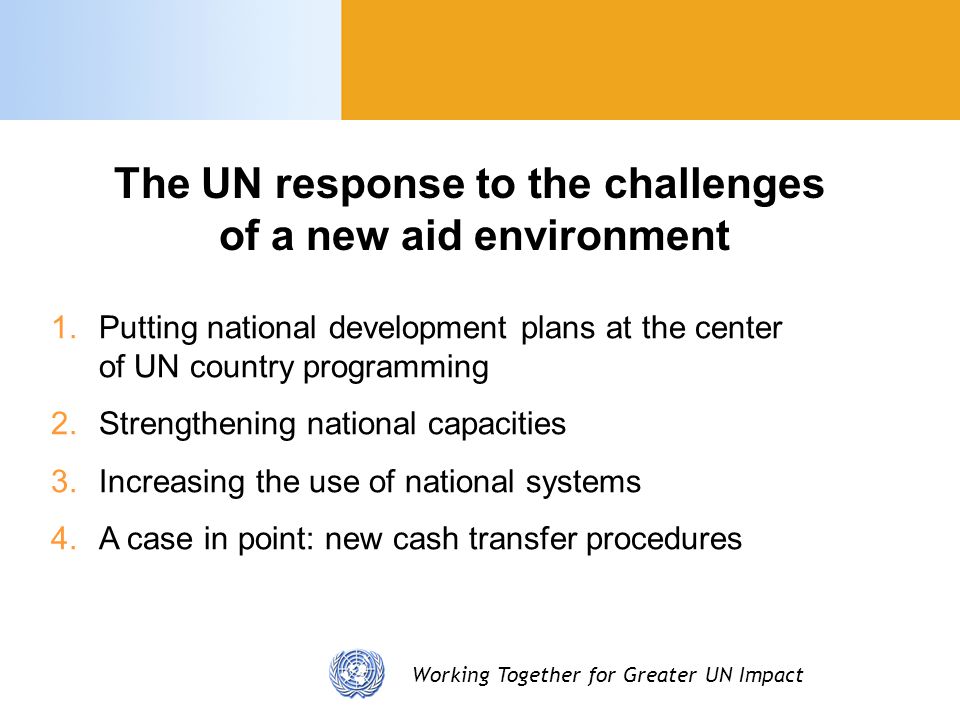 Working Together for Greater UN Impact 1.Putting national development plans at the center of UN country programming 2.Strengthening national capacities 3.Increasing the use of national systems 4.A case in point: new cash transfer procedures The UN response to the challenges of a new aid environment