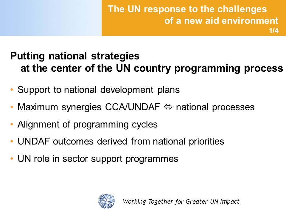 Working Together for Greater UN Impact The UN response to the challenges of a new aid environment 1/4 Putting national strategies at the center of the UN country programming process Support to national development plans Maximum synergies CCA/UNDAF national processes Alignment of programming cycles UNDAF outcomes derived from national priorities UN role in sector support programmes