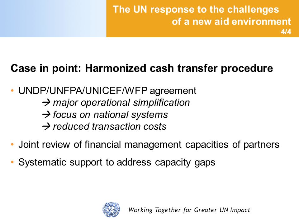 Working Together for Greater UN Impact The UN response to the challenges of a new aid environment 4/4 Case in point: Harmonized cash transfer procedure UNDP/UNFPA/UNICEF/WFP agreement major operational simplification focus on national systems reduced transaction costs Joint review of financial management capacities of partners Systematic support to address capacity gaps