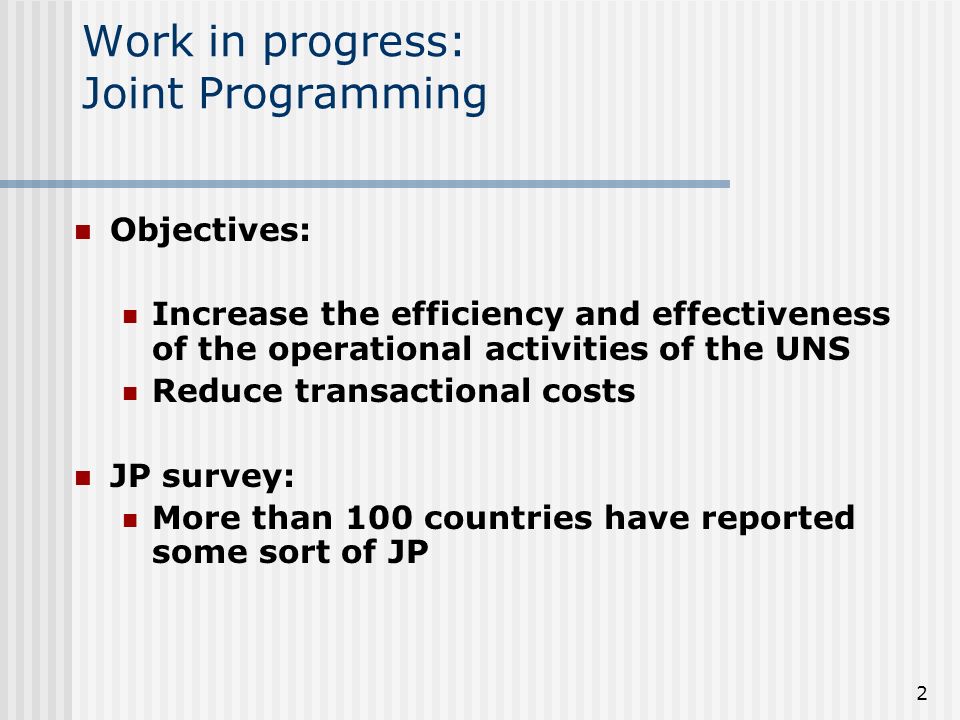 2 Work in progress: Joint Programming Objectives: Increase the efficiency and effectiveness of the operational activities of the UNS Reduce transactional costs JP survey: More than 100 countries have reported some sort of JP