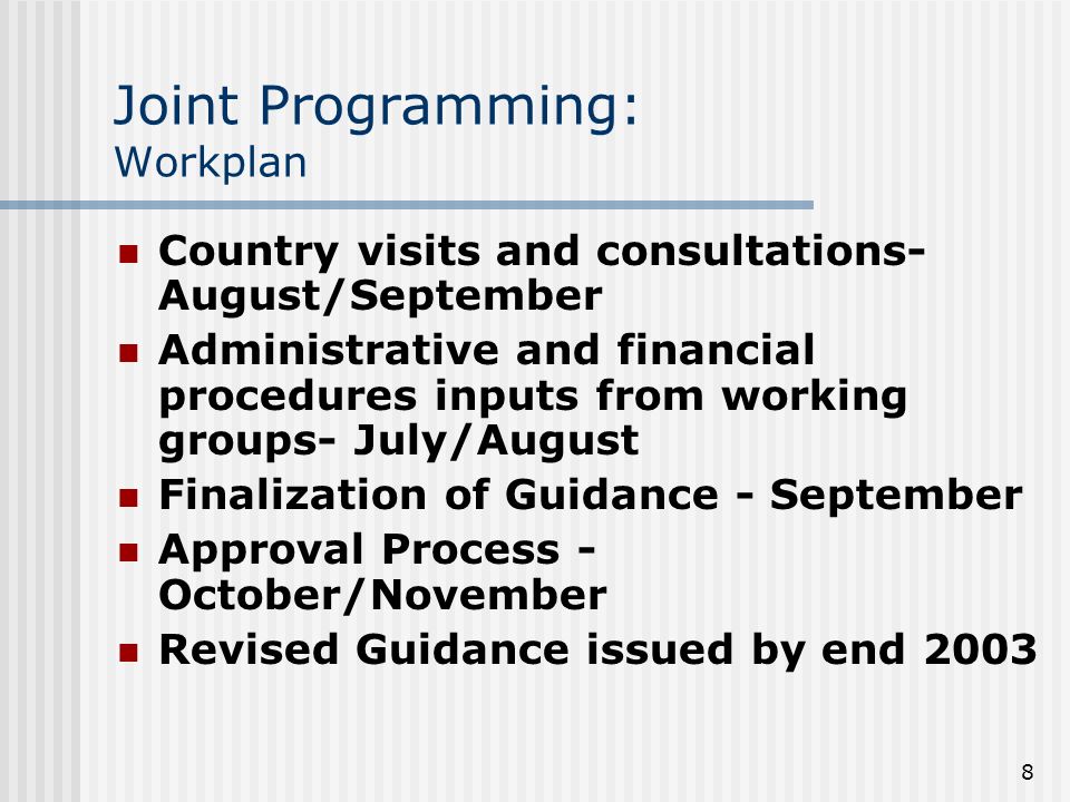 8 Joint Programming: Workplan Country visits and consultations- August/September Administrative and financial procedures inputs from working groups- July/August Finalization of Guidance - September Approval Process - October/November Revised Guidance issued by end 2003
