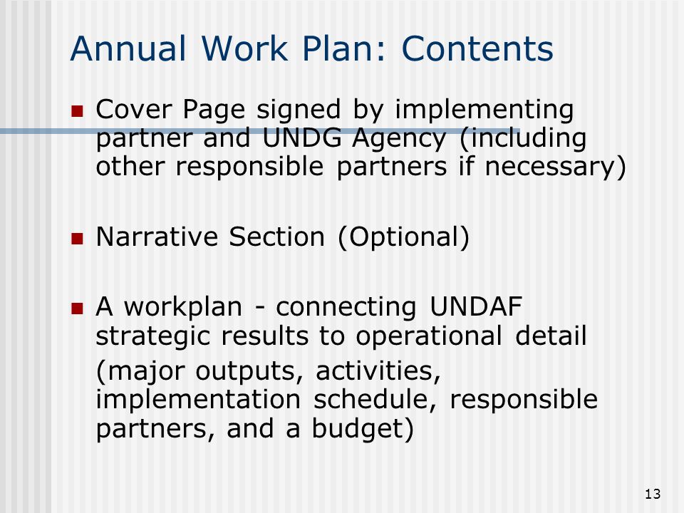 13 Annual Work Plan: Contents Cover Page signed by implementing partner and UNDG Agency (including other responsible partners if necessary) Narrative Section (Optional) A workplan - connecting UNDAF strategic results to operational detail (major outputs, activities, implementation schedule, responsible partners, and a budget)