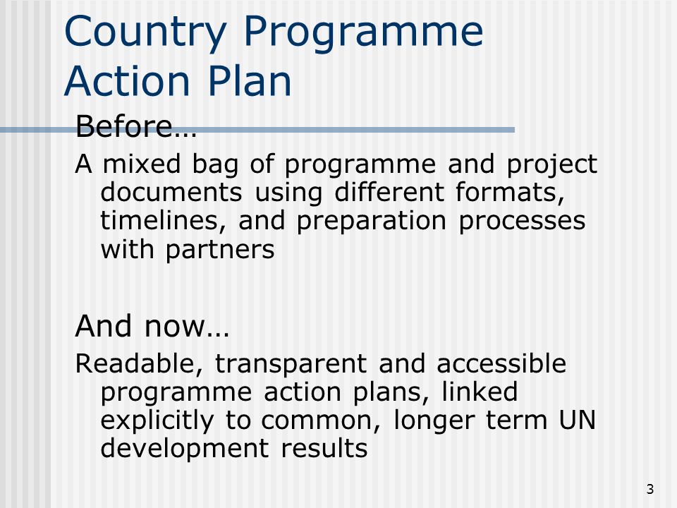 3 Country Programme Action Plan Before… A mixed bag of programme and project documents using different formats, timelines, and preparation processes with partners And now… Readable, transparent and accessible programme action plans, linked explicitly to common, longer term UN development results