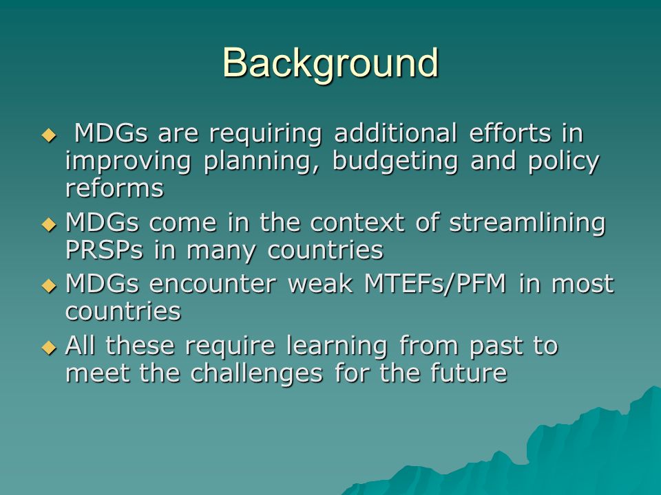 Background MDGs are requiring additional efforts in improving planning, budgeting and policy reforms MDGs are requiring additional efforts in improving planning, budgeting and policy reforms MDGs come in the context of streamlining PRSPs in many countries MDGs come in the context of streamlining PRSPs in many countries MDGs encounter weak MTEFs/PFM in most countries MDGs encounter weak MTEFs/PFM in most countries All these require learning from past to meet the challenges for the future All these require learning from past to meet the challenges for the future