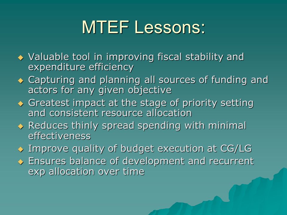 MTEF Lessons: Valuable tool in improving fiscal stability and expenditure efficiency Valuable tool in improving fiscal stability and expenditure efficiency Capturing and planning all sources of funding and actors for any given objective Capturing and planning all sources of funding and actors for any given objective Greatest impact at the stage of priority setting and consistent resource allocation Greatest impact at the stage of priority setting and consistent resource allocation Reduces thinly spread spending with minimal effectiveness Reduces thinly spread spending with minimal effectiveness Improve quality of budget execution at CG/LG Improve quality of budget execution at CG/LG Ensures balance of development and recurrent exp allocation over time Ensures balance of development and recurrent exp allocation over time