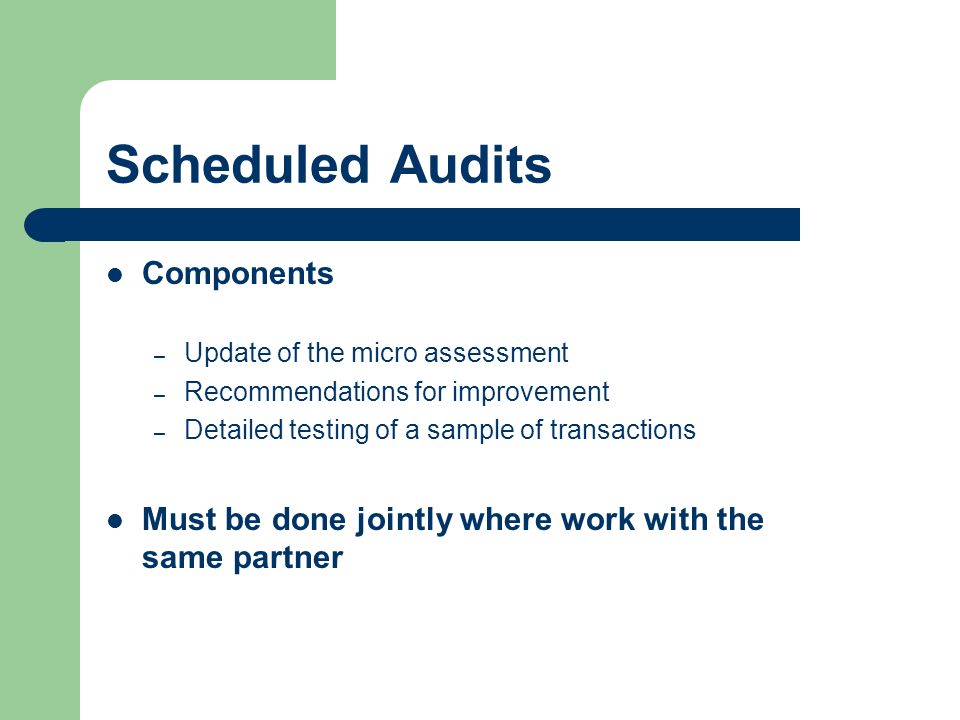 Scheduled Audits Components – Update of the micro assessment – Recommendations for improvement – Detailed testing of a sample of transactions Must be done jointly where work with the same partner