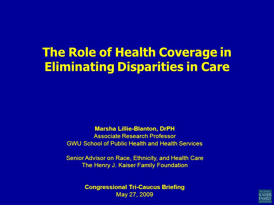 The Role of Health Coverage in Eliminating Disparities in Care Marsha Lillie-Blanton, DrPH Associate Research Professor GWU School of Public Health and Health Services Senior Advisor on Race, Ethnicity, and Health Care The Henry J.