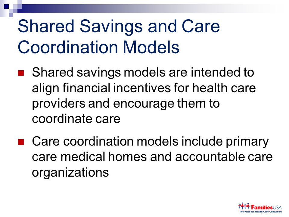 Shared Savings and Care Coordination Models Shared savings models are intended to align financial incentives for health care providers and encourage them to coordinate care Care coordination models include primary care medical homes and accountable care organizations