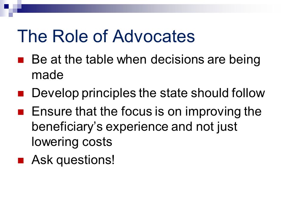 The Role of Advocates Be at the table when decisions are being made Develop principles the state should follow Ensure that the focus is on improving the beneficiarys experience and not just lowering costs Ask questions!