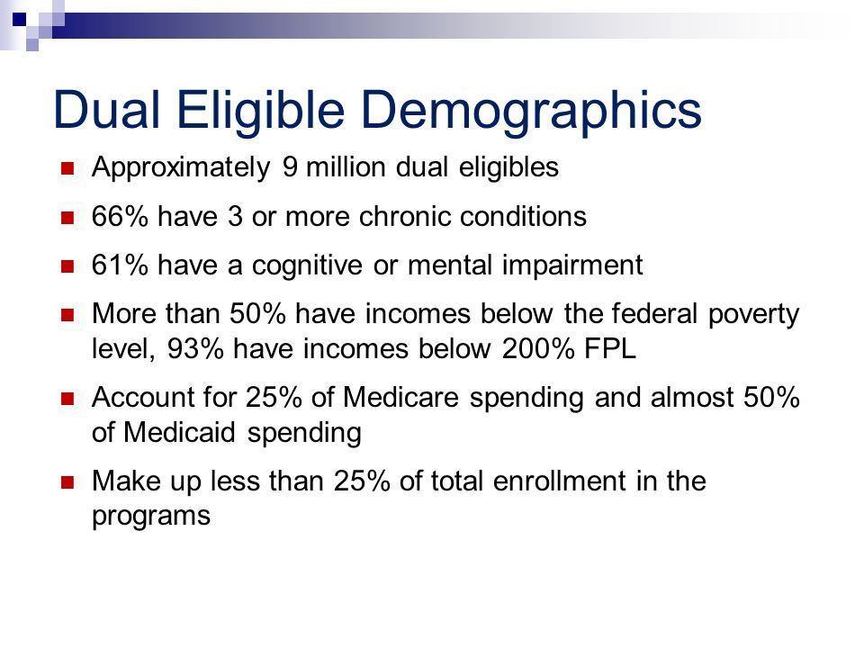 Dual Eligible Demographics Approximately 9 million dual eligibles 66% have 3 or more chronic conditions 61% have a cognitive or mental impairment More than 50% have incomes below the federal poverty level, 93% have incomes below 200% FPL Account for 25% of Medicare spending and almost 50% of Medicaid spending Make up less than 25% of total enrollment in the programs