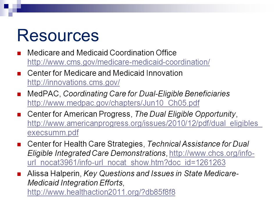 Resources Medicare and Medicaid Coordination Office     Center for Medicare and Medicaid Innovation     MedPAC, Coordinating Care for Dual-Eligible Beneficiaries     Center for American Progress, The Dual Eligible Opportunity,   execsumm.pdf   execsumm.pdf Center for Health Care Strategies, Technical Assistance for Dual Eligible Integrated Care Demonstrations,   url_nocat3961/info-url_nocat_show.htm doc_id= http://  url_nocat3961/info-url_nocat_show.htm doc_id= Alissa Halperin, Key Questions and Issues in State Medicare- Medicaid Integration Efforts,   db85f8f8   db85f8f8