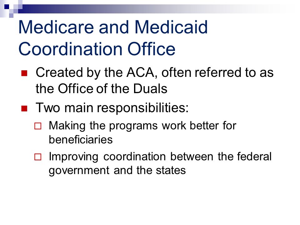 Medicare and Medicaid Coordination Office Created by the ACA, often referred to as the Office of the Duals Two main responsibilities: Making the programs work better for beneficiaries Improving coordination between the federal government and the states