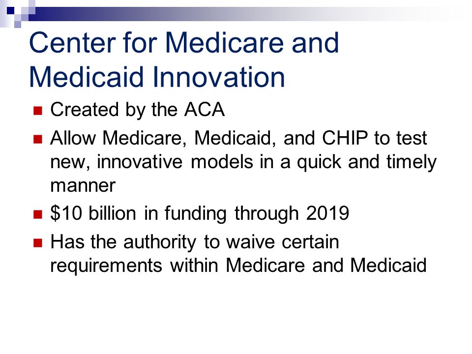 Center for Medicare and Medicaid Innovation Created by the ACA Allow Medicare, Medicaid, and CHIP to test new, innovative models in a quick and timely manner $10 billion in funding through 2019 Has the authority to waive certain requirements within Medicare and Medicaid
