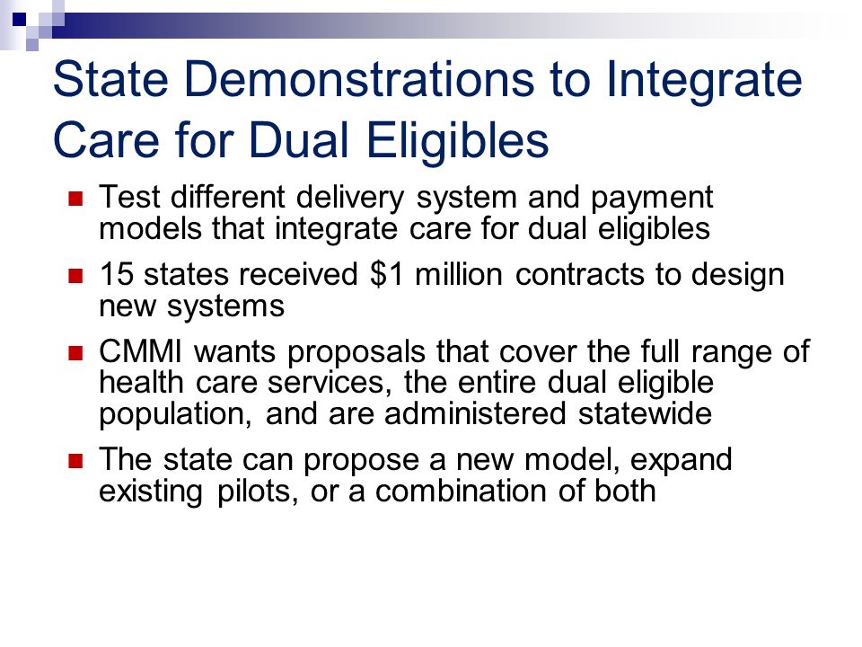 State Demonstrations to Integrate Care for Dual Eligibles Test different delivery system and payment models that integrate care for dual eligibles 15 states received $1 million contracts to design new systems CMMI wants proposals that cover the full range of health care services, the entire dual eligible population, and are administered statewide The state can propose a new model, expand existing pilots, or a combination of both