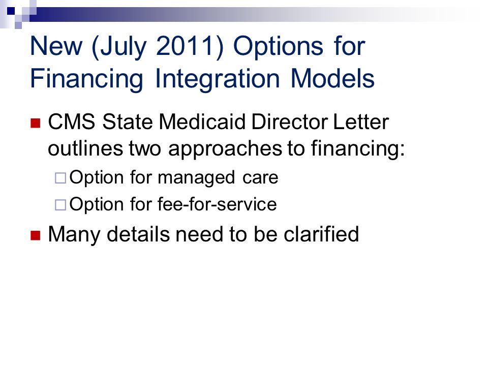 New (July 2011) Options for Financing Integration Models CMS State Medicaid Director Letter outlines two approaches to financing: Option for managed care Option for fee-for-service Many details need to be clarified