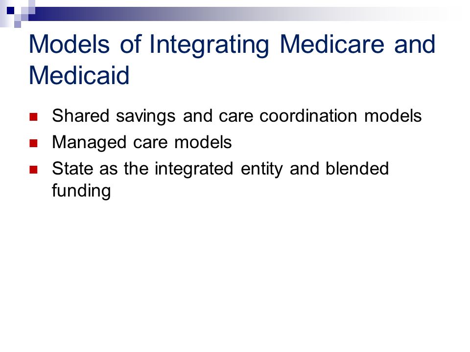 Models of Integrating Medicare and Medicaid Shared savings and care coordination models Managed care models State as the integrated entity and blended funding