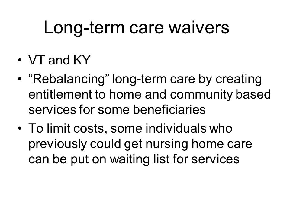 Long-term care waivers VT and KY Rebalancing long-term care by creating entitlement to home and community based services for some beneficiaries To limit costs, some individuals who previously could get nursing home care can be put on waiting list for services