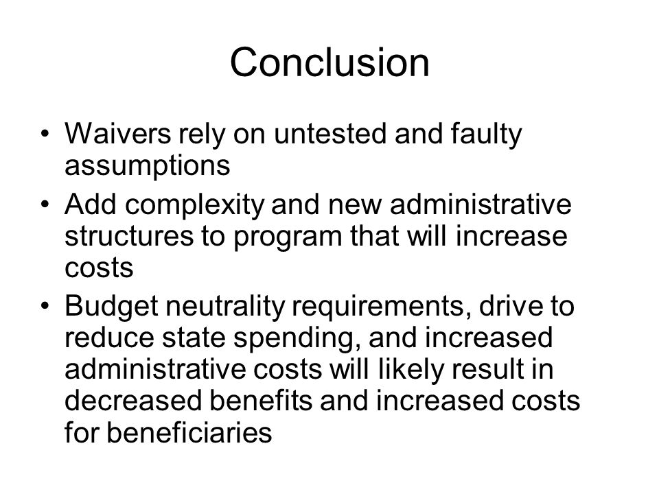 Conclusion Waivers rely on untested and faulty assumptions Add complexity and new administrative structures to program that will increase costs Budget neutrality requirements, drive to reduce state spending, and increased administrative costs will likely result in decreased benefits and increased costs for beneficiaries