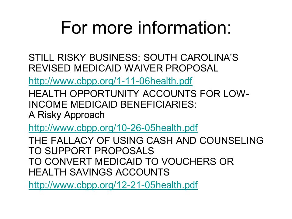 For more information: STILL RISKY BUSINESS: SOUTH CAROLINAS REVISED MEDICAID WAIVER PROPOSAL   HEALTH OPPORTUNITY ACCOUNTS FOR LOW- INCOME MEDICAID BENEFICIARIES: A Risky Approach   THE FALLACY OF USING CASH AND COUNSELING TO SUPPORT PROPOSALS TO CONVERT MEDICAID TO VOUCHERS OR HEALTH SAVINGS ACCOUNTS