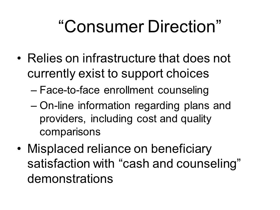 Consumer Direction Relies on infrastructure that does not currently exist to support choices –Face-to-face enrollment counseling –On-line information regarding plans and providers, including cost and quality comparisons Misplaced reliance on beneficiary satisfaction with cash and counseling demonstrations
